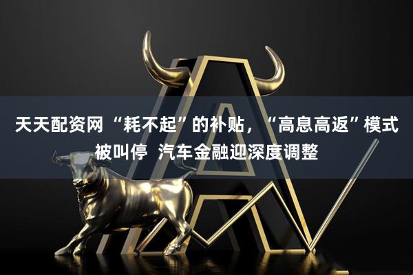 天天配资网 “耗不起”的补贴，“高息高返”模式被叫停  汽车金融迎深度调整