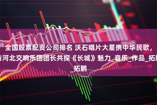 全国股票配资公司排名 沃石唱片大星携中华民歌，与河北交响乐团团长共探《长城》魅力_音乐_作品_拓鹏