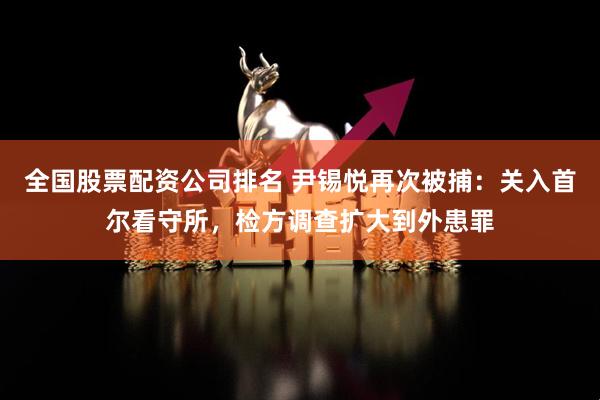 全国股票配资公司排名 尹锡悦再次被捕：关入首尔看守所，检方调查扩大到外患罪