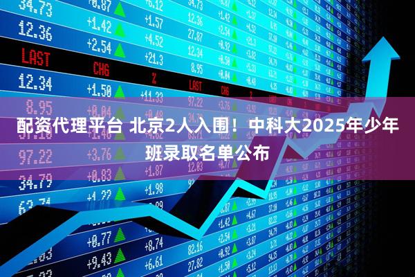 配资代理平台 北京2人入围！中科大2025年少年班录取名单公布