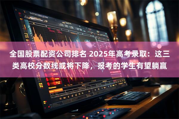 全国股票配资公司排名 2025年高考录取：这三类高校分数线或将下降，报考的学生有望躺赢