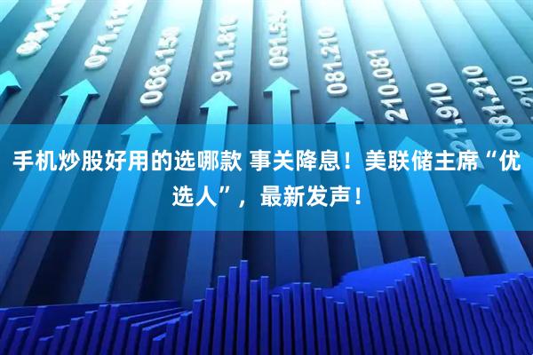 手机炒股好用的选哪款 事关降息！美联储主席“优选人”，最新发声！