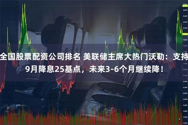 全国股票配资公司排名 美联储主席大热门沃勒：支持9月降息25基点，未来3-6个月继续降！