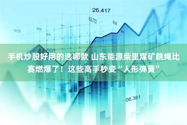手机炒股好用的选哪款 山东能源柴里煤矿跳绳比赛燃爆了！这些高手秒变“人形弹簧”