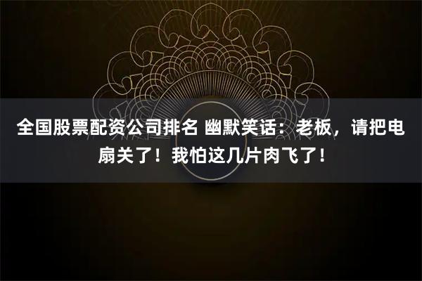 全国股票配资公司排名 幽默笑话：老板，请把电扇关了！我怕这几片肉飞了！